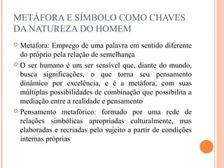 METÁFORA E SÍMBOLO COMO CHAVES
DA NATUREZA DO HOMEM
 Metáfora: Emprego de uma palavra em sentido diferente
do próprio pela relação de semelhança
 O ser humano é um ser sensível que, diante do mundo,
busca significações, o que torna seu pensamento
dinâmico por excelência, e é a metáfora, com suas
múltiplas possibilidades de combinação que possibilita a
mediação entre a realidade e pensamento
 Pensamento metafórico: formado por uma rede de
relações simbólicas apropriadas culturalmente, mas
elaboradas e recriadas pelo sujeito a partir de condições
internas próprias
 