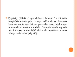  Vygotsky (1984): O que define o brincar é a situação
imaginária criada pela criança. Além disso, devemos
levar em conta que brincar preenche necessidades que
mudam de acordo com a idade. Exemplo: um brinquedo
que interessa a um bebê deixa de interessar a uma
criança mais velha (pág. 60)
 