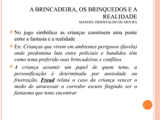 A BRINCADEIRA, OS BRINQUEDOS E A
REALIDADE
MANOEL ORIOSVALDO DE MOURA
 No jogo simbólico as crianças constroem uma ponte
entre a fantasia e a realidade
 Ex: Crianças que vivem em ambientes perigosos (favela)
onde predomina luta entre policiais e bandidos têm
como tema preferido suas brincadeiras e conflitos
 A criança assumir um papel de quem teme, a
personificação é determinada por ansiedade ou
frustração, Freud relata o caso da criança vencer o
medo de atravessar o corredor escuro fingindo ser o
fantasma que teme encontrar
 