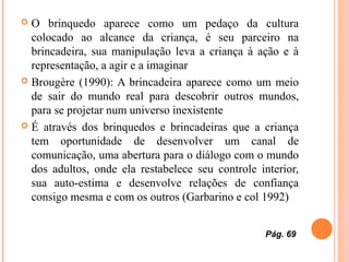  O brinquedo aparece como um pedaço da cultura
colocado ao alcance da criança, é seu parceiro na
brincadeira, sua manipulação leva a criança à ação e à
representação, a agir e a imaginar
 Brougère (1990): A brincadeira aparece como um meio
de sair do mundo real para descobrir outros mundos,
para se projetar num universo inexistente
 É através dos brinquedos e brincadeiras que a criança
tem oportunidade de desenvolver um canal de
comunicação, uma abertura para o diálogo com o mundo
dos adultos, onde ela restabelece seu controle interior,
sua auto-estima e desenvolve relações de confiança
consigo mesma e com os outros (Garbarino e col 1992)
Pág. 69
 