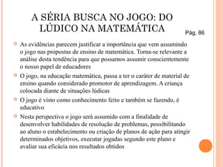 A SÉRIA BUSCA NO JOGO: DO
LÚDICO NA MATEMÁTICA
 As evidências parecem justificar a importância que vem assumindo
o jogo nas propostas de ensino de matemática. Torna-se relevante a
análise desta tendência para que possamos assumir conscientemente
o nosso papel de educadores
 O jogo, na educação matemática, passa a ter o caráter de material de
ensino quando considerado promotor de aprendizagem. A criança
colocada diante de situações lúdicas
 O jogo é visto como conhecimento feito e também se fazendo, é
educativo
 Nesta perspectiva o jogo será assumido com a finalidade de
desenvolver habilidades de resolução de problemas, possibilitando
ao aluno o estabelecimento ou criação de planos de ação para atingir
determinados objetivos, executar jogadas segundo este plano e
avaliar sua eficácia nos resultados obtidos
Pág. 86
 
