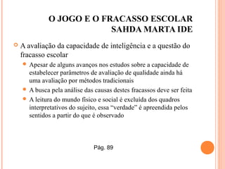 O JOGO E O FRACASSO ESCOLAR
SAHDA MARTA IDE
 A avaliação da capacidade de inteligência e a questão do
fracasso escolar
 Apesar de alguns avanços nos estudos sobre a capacidade de
estabelecer parâmetros de avaliação de qualidade ainda há
uma avaliação por métodos tradicionais
 A busca pela análise das causas destes fracassos deve ser feita
 A leitura do mundo físico e social é excluída dos quadros
interpretativos do sujeito, essa “verdade” é apreendida pelos
sentidos a partir do que é observado
Pág. 89
 