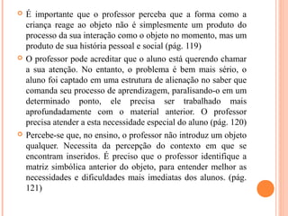  É importante que o professor perceba que a forma como a
criança reage ao objeto não é simplesmente um produto do
processo da sua interação como o objeto no momento, mas um
produto de sua história pessoal e social (pág. 119)
 O professor pode acreditar que o aluno está querendo chamar
a sua atenção. No entanto, o problema é bem mais sério, o
aluno foi captado em uma estrutura de alienação no saber que
comanda seu processo de aprendizagem, paralisando-o em um
determinado ponto, ele precisa ser trabalhado mais
aprofundadamente com o material anterior. O professor
precisa atender a esta necessidade especial do aluno (pág. 120)
 Percebe-se que, no ensino, o professor não introduz um objeto
qualquer. Necessita da percepção do contexto em que se
encontram inseridos. É preciso que o professor identifique a
matriz simbólica anterior do objeto, para entender melhor as
necessidades e dificuldades mais imediatas dos alunos. (pág.
121)
 