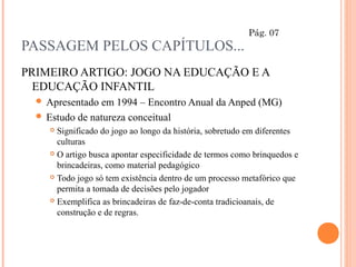 PASSAGEM PELOS CAPÍTULOS...
PRIMEIRO ARTIGO: JOGO NA EDUCAÇÃO E A
EDUCAÇÃO INFANTIL
 Apresentado em 1994 – Encontro Anual da Anped (MG)
 Estudo de natureza conceitual
 Significado do jogo ao longo da história, sobretudo em diferentes
culturas
 O artigo busca apontar especificidade de termos como brinquedos e
brincadeiras, como material pedagógico
 Todo jogo só tem existência dentro de um processo metafórico que
permita a tomada de decisões pelo jogador
 Exemplifica as brincadeiras de faz-de-conta tradicioanais, de
construção e de regras.
Pág. 07
 
