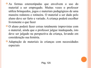  As formas estereotipadas que envolvem o uso do
material a ser empregado. Muitas vezes o professor
utiliza brinquedos, jogos e materiais pedagógicos de uma
maneira redutora e rotineira. O material a ser dado pelo
aluno deve ser farto e variado. A criança poderá escolher
livremente o que fazer
 O aluno poderá fazer coisas totalmente imprevistas com
o material, ainda que o professor julgue inadequada, isto
deve ser julgado na perspectiva da criança, levando em
consideração sua história.
 Adaptação de materiais às crianças com necessidades
especiais
Pág. 125
 