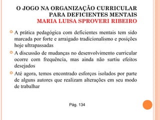 O JOGO NA ORGANIZAÇÃO CURRICULAR
PARA DEFICIENTES MENTAIS
MARIA LUISA SPROVERI RIBEIRO
 A prática pedagógica com deficientes mentais tem sido
marcada por forte e arraigado tradicionalismo e posições
hoje ultrapassadas
 A discussão de mudanças no desenvolvimento curricular
ocorre com frequência, mas ainda não surtiu efeitos
desejados
 Até agora, temos encontrado esforços isolados por parte
de alguns autores que realizam alterações em seu modo
de trabalhar
Pág. 134
 