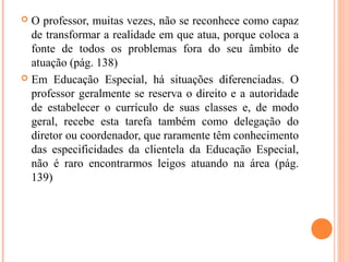  O professor, muitas vezes, não se reconhece como capaz
de transformar a realidade em que atua, porque coloca a
fonte de todos os problemas fora do seu âmbito de
atuação (pág. 138)
 Em Educação Especial, há situações diferenciadas. O
professor geralmente se reserva o direito e a autoridade
de estabelecer o currículo de suas classes e, de modo
geral, recebe esta tarefa também como delegação do
diretor ou coordenador, que raramente têm conhecimento
das especificidades da clientela da Educação Especial,
não é raro encontrarmos leigos atuando na área (pág.
139)
 