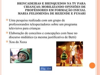 BRINCADEIRAS E BRINQUEDOS NA TV PARA
CRIANÇAS: MOBILIZANDO OPINIÕES DE
PROFESSORES EM FORMAÇÃO INICIAL
MARIA FELISMINDA DE REZENDE E FUSARI
 Uma pesquisa realizada com um grupo de
professorandos telespectadores sobre um programa
televisivo para crianças
 Elaboração de conceitos e concepções com base no
discurso midiático (a mesma justificativa de Betti)
 Xou da Xuxa
Pág. 154
 