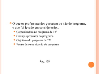  O que os professorandos gostaram ou não do programa,
o que foi levado em consideração...
 Comunicadora no programa de TV
 Crianças presentes no programa
 Objetivos do programa de TV
 Forma de comunicação do programa
Pág. 155
 