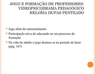 JOGO E FORMAÇÃO DE PROFESSORES:
VIDEOPSICODRAMA PEDAGÓGICO
HELOÍSA DUPAS PENTEADO
 Jogo além do entretenimento
 Participação ativa do educando no seu processo de
formação
 Na vida do adulto o jogo destaca-se na posição de lazer
(pág. 167)
 