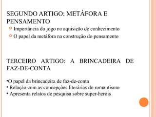 SEGUNDO ARTIGO: METÁFORA E
PENSAMENTO
 Importância do jogo na aquisição de conhecimento
 O papel da metáfora na construção do pensamento
TERCEIRO ARTIGO: A BRINCADEIRA DE
FAZ-DE-CONTA
•O papel da brincadeira de faz-de-conta
• Relação com as concepções literárias do romantismo
• Apresenta relatos de pesquisa sobre super-heróis
 