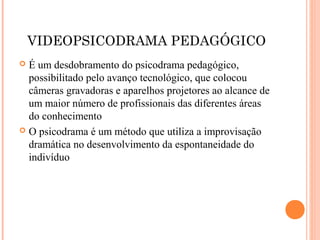 VIDEOPSICODRAMA PEDAGÓGICO
 É um desdobramento do psicodrama pedagógico,
possibilitado pelo avanço tecnológico, que colocou
câmeras gravadoras e aparelhos projetores ao alcance de
um maior número de profissionais das diferentes áreas
do conhecimento
 O psicodrama é um método que utiliza a improvisação
dramática no desenvolvimento da espontaneidade do
indivíduo
 