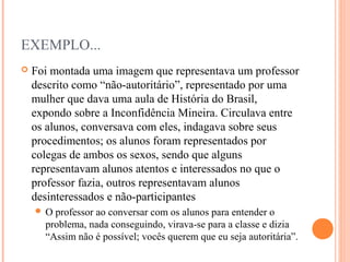EXEMPLO...
 Foi montada uma imagem que representava um professor
descrito como “não-autoritário”, representado por uma
mulher que dava uma aula de História do Brasil,
expondo sobre a Inconfidência Mineira. Circulava entre
os alunos, conversava com eles, indagava sobre seus
procedimentos; os alunos foram representados por
colegas de ambos os sexos, sendo que alguns
representavam alunos atentos e interessados no que o
professor fazia, outros representavam alunos
desinteressados e não-participantes
 O professor ao conversar com os alunos para entender o
problema, nada conseguindo, virava-se para a classe e dizia
“Assim não é possível; vocês querem que eu seja autoritária”.
 