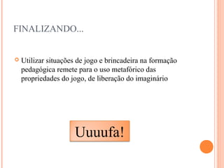 FINALIZANDO...
 Utilizar situações de jogo e brincadeira na formação
pedagógica remete para o uso metafórico das
propriedades do jogo, de liberação do imaginário
Uuuufa!
 