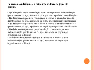 De acordo com Kishimoto o brinquedo se difere do jogo, isto
porque...
(A)o brinquedo supõe uma relação com a criança e uma indeterminação
quanto ao uso, ou seja, a ausência de regras que organizam sua utilização
(B) o brinquedo supõe uma relação com a criança e uma determinação
quanto ao uso, ou seja, a ausência de regras que organizam sua utilização
(C) o brinquedo supõe uma relação com a criança e uma indeterminação
quanto ao uso, ou seja, a presença de regras que organizam sua utilização
(D) o brinquedo supõe uma pequena relação com a criança e uma
indeterminação quanto ao uso, ou seja, a ausência de regras que
organizam sua utilização
(E)o brinquedo supõe uma relação indireta com a criança e uma
indeterminação quanto ao uso, ou seja, a ausência de regras que
organizam sua utilização
 