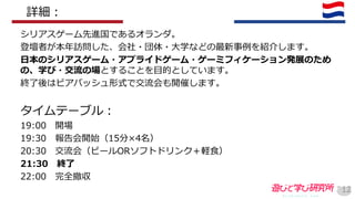 シリアスゲーム先進国であるオランダ。
登壇者が本年訪問した、会社・団体・大学などの最新事例を紹介します。
日本のシリアスゲーム・アプライドゲーム・ゲーミフィケーション発展のため
の、学び・交流の場とすることを目的としています。
終了後はビアバッシュ形式で交流会も開催します。
タイムテーブル：
19:00 開場
19:30 報告会開始（15分×4名）
20:30 交流会（ビールORソフトドリンク＋軽食）
21:30 終了
22:00 完全撤収
12
詳細：
 
