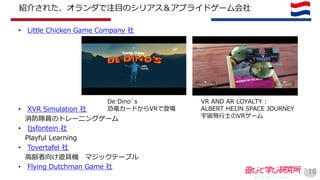 紹介された、オランダで注目のシリアス＆アプライドゲーム会社
• Little Chicken Game Company 社
• XVR Simulation 社
消防隊員のトレーニングゲーム
• Ijsfontein 社
Playful Learning
• Tovertafel 社
高齢者向け遊具機 マジックテーブル
• Flying Dutchman Game 社
18
VR AND AR LOYALTY :
ALBERT HEIJN SPACE JOURNEY
宇宙飛行士のVRゲーム
De Dino`s
恐竜カードからVRで登場
 