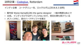 訪問企業：Codeglue, Rotterdam
インディ企業 コードグリュー社、ロッテルダム(2018.8.3 訪問)
• 案内役 Wytze Kamp氏(28) the game designer →彼の略歴はあとで
• 10名、インディだけではやっていけないので、受託仕事も受けている
• オフィス内に、昔のハードやソフトを展示
19
 