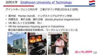 訪問大学 Eindhoven University of Technology
アイントホーフェン工科大学 工業デザイン学部(2018.8.2 訪問)
• 案内役 Martijn Kors氏 インダストリアルデザイン学部
• 同僚先生 乗れる箱、蹴れる箱 desital,physical engamement
• VR 箱に入って火災体験、匂い
• VR the temporary housing game in Fukushima
震災後の福島の仮設住宅体験VR、ワークショップになっている
29
 