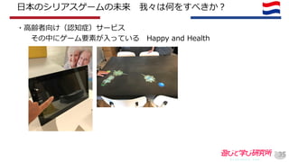 日本のシリアスゲームの未来 我々は何をすべきか？
・高齢者向け（認知症）サービス
その中にゲーム要素が入っている Happy and Health
35
 