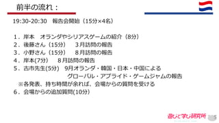 5
19:30-20:30 報告会開始（15分×4名）
１．岸本 オランダやシリアスゲームの紹介（8分）
２．後藤さん（15分） ３月訪問の報告
３．小野さん（15分） ８月訪問の報告
４．岸本(7分） ８月訪問の報告
５．古市先生(5分) 9月オランダ・韓国・日本・中国による
グローバル・アプライド・ゲームジャムの報告
※各発表、持ち時間が余れば、会場からの質問を受ける
６．会場からの追加質問(10分）
前半の流れ：
 