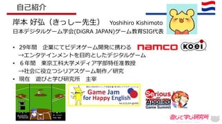 岸本 好弘（きっしー先生） Yoshihiro Kishimoto
日本デジタルゲーム学会(DiGRA JAPAN)ゲーム教育SIG代表
• 29年間 企業にてビデオゲーム開発に携わる
→エンタテインメントを目的としたデジタルゲーム
• ６年間 東京工科大学メディア学部特任准教授
→社会に役立つシリアスゲーム制作／研究
• 現在 遊びと学び研究所 主宰
自己紹介
 