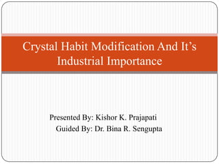 Crystal Habit Modification And It’s
Industrial Importance

Presented By: Kishor K. Prajapati
Guided By: Dr. Bina R. Sengupta

 