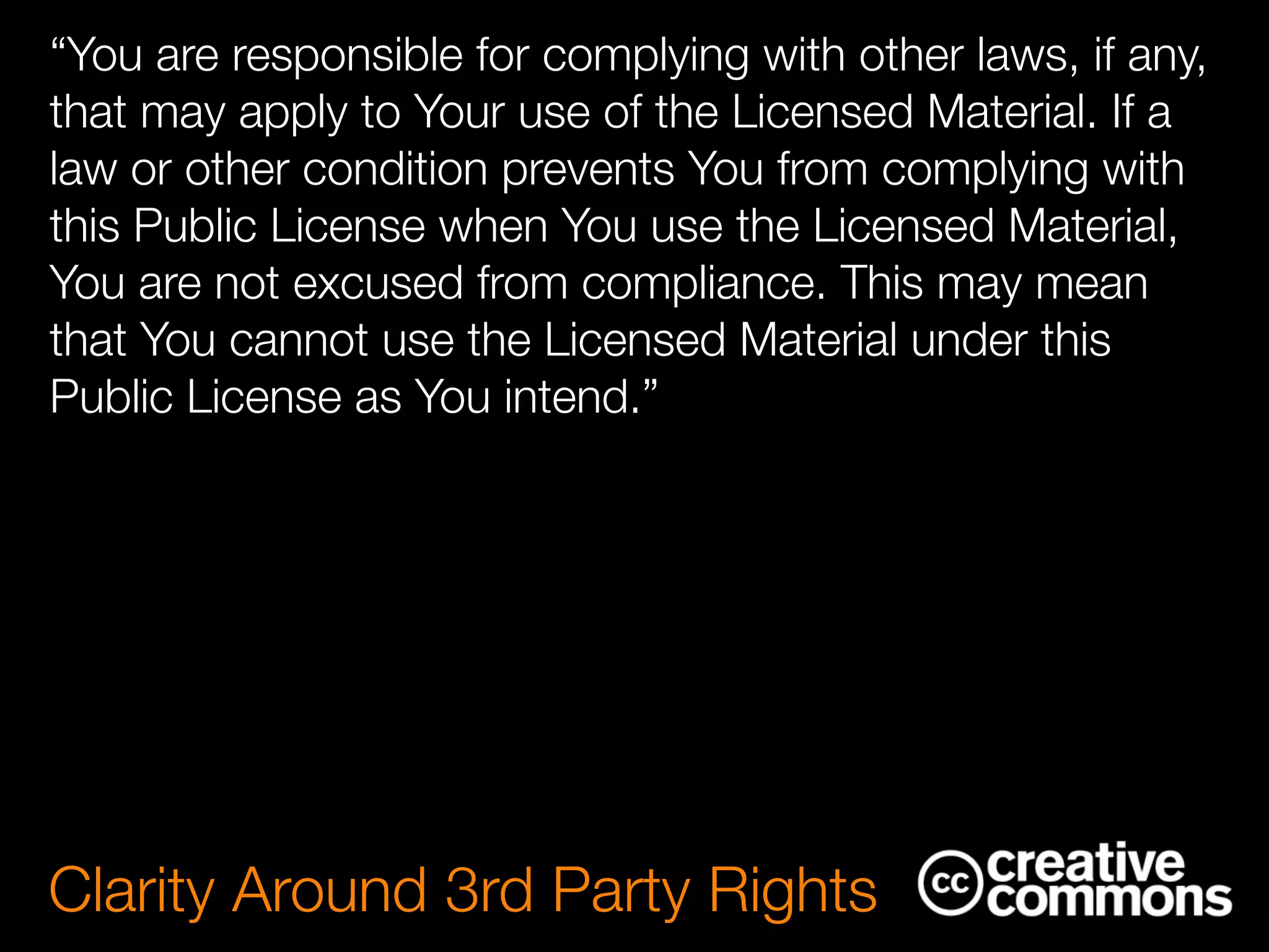 “You are responsible for complying with other laws, if any,
that may apply to Your use of the Licensed Material. If a
law or other condition prevents You from complying with
this Public License when You use the Licensed Material,
You are not excused from compliance. This may mean
that You cannot use the Licensed Material under this
Public License as You intend.”
Clarity Around 3rd Party Rights
 