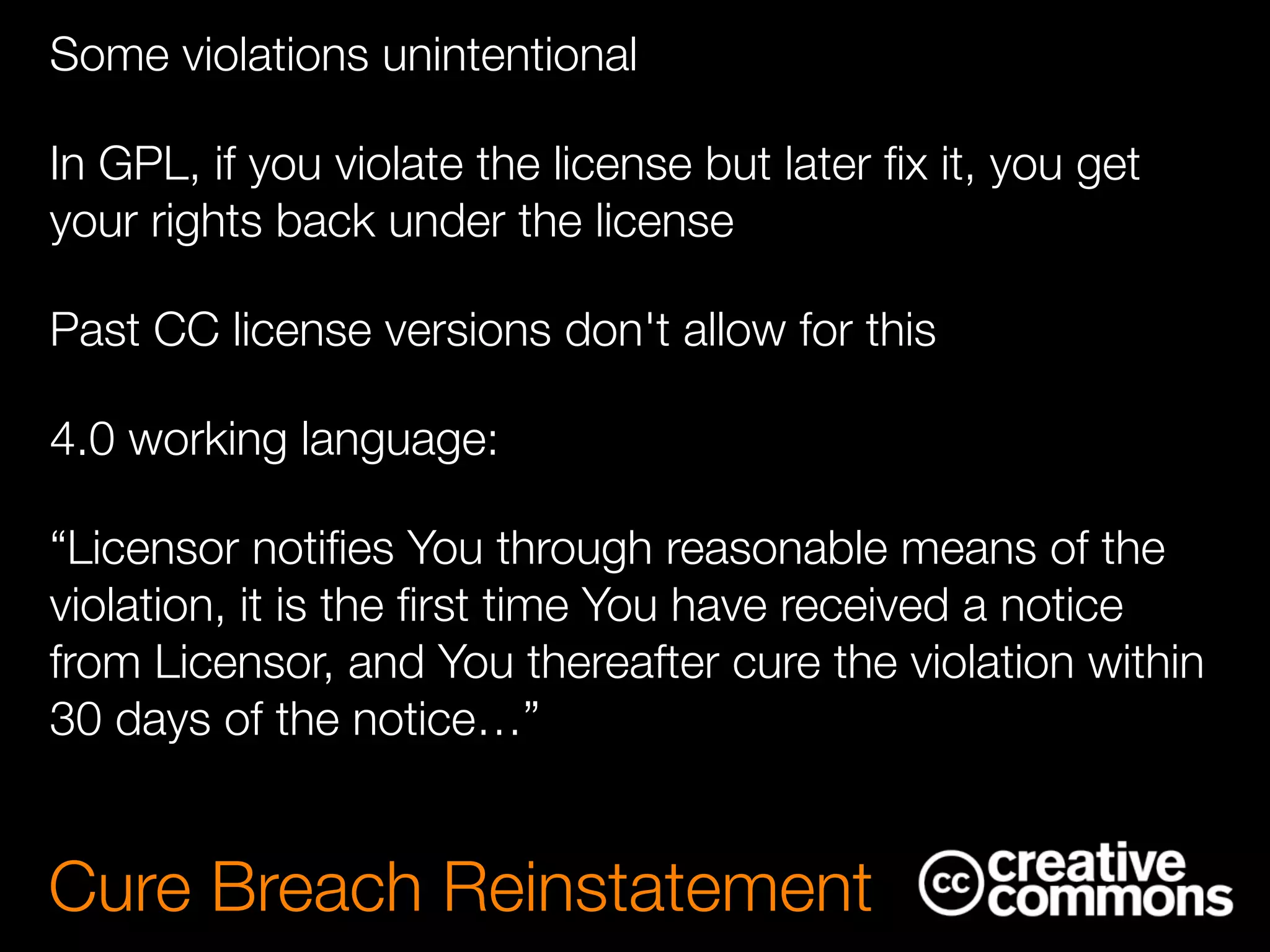 Some violations unintentional
In GPL, if you violate the license but later ﬁx it, you get
your rights back under the license
Past CC license versions don't allow for this
4.0 working language:
“Licensor notiﬁes You through reasonable means of the
violation, it is the ﬁrst time You have received a notice
from Licensor, and You thereafter cure the violation within
30 days of the notice…”
Cure Breach Reinstatement
 