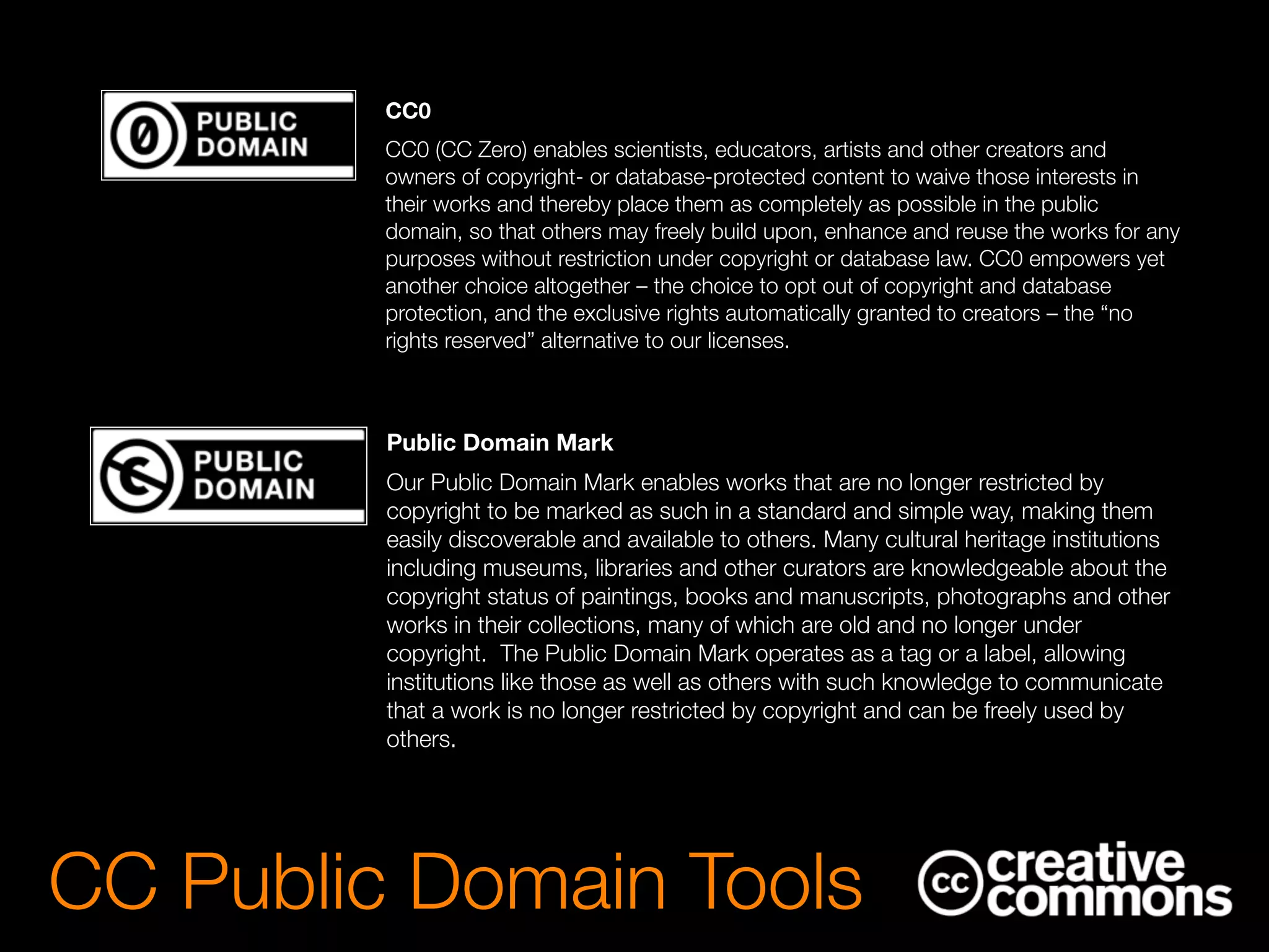 CC Public Domain Tools
CC0
CC0 (CC Zero) enables scientists, educators, artists and other creators and
owners of copyright- or database-protected content to waive those interests in
their works and thereby place them as completely as possible in the public
domain, so that others may freely build upon, enhance and reuse the works for any
purposes without restriction under copyright or database law. CC0 empowers yet
another choice altogether – the choice to opt out of copyright and database
protection, and the exclusive rights automatically granted to creators – the “no
rights reserved” alternative to our licenses.
Public Domain Mark
Our Public Domain Mark enables works that are no longer restricted by
copyright to be marked as such in a standard and simple way, making them
easily discoverable and available to others. Many cultural heritage institutions
including museums, libraries and other curators are knowledgeable about the
copyright status of paintings, books and manuscripts, photographs and other
works in their collections, many of which are old and no longer under
copyright.  The Public Domain Mark operates as a tag or a label, allowing
institutions like those as well as others with such knowledge to communicate
that a work is no longer restricted by copyright and can be freely used by
others.
 