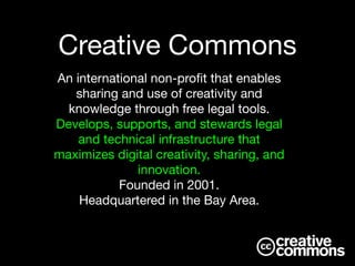 An international non-proﬁt that enables
sharing and use of creativity and
knowledge through free legal tools. 

Develops, supports, and stewards legal
and technical infrastructure that
maximizes digital creativity, sharing, and
innovation.

Founded in 2001.

Headquartered in the Bay Area.
Creative Commons
 