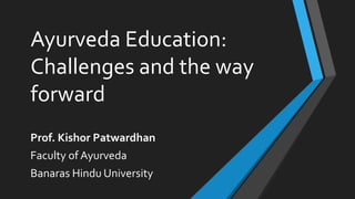 Ayurveda Education:
Challenges and the way
forward
Prof. Kishor Patwardhan
Faculty of Ayurveda
Banaras Hindu University
 