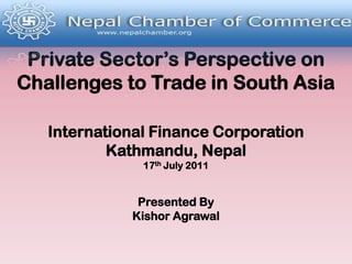 Private Sector’s Perspective on Challenges to Trade in South AsiaInternational Finance CorporationKathmandu, Nepal17thJuly 2011Presented ByKishorAgrawal 