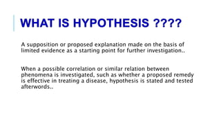 A supposition or proposed explanation made on the basis of
limited evidence as a starting point for further investigation..
When a possible correlation or similar relation between
phenomena is investigated, such as whether a proposed remedy
is effective in treating a disease, hypothesis is stated and tested
afterwords..
 