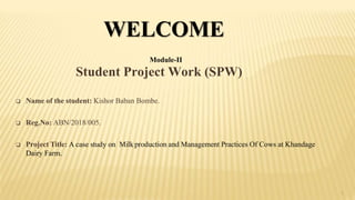 Student Project Work (SPW)
1
 Name of the student: Kishor Baban Bombe.
 Reg.No: ABN/2018/005.
 Project Title: A case study on Milk production and Management Practices Of Cows at Khandage
Dairy Farm.
WELCOME
Module-II
 