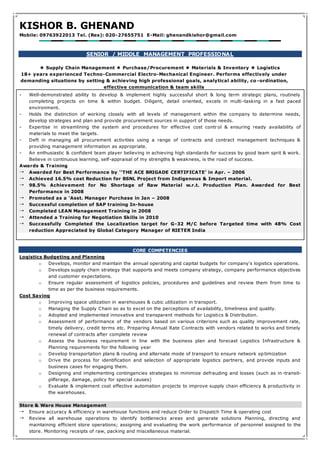 KISHOR B. GHENAND
Mobile: 09763922013 Tel. (Res): 020-27655751 E-Mail: ghenandkishor@gmail.com
SENIOR / MIDDLE MANAGEMENT PROFESSIONAL
 Supply Chain Management  Purchase/Procurement  Materials & Inventory  Logistics
18+ years experienced Techno-Commercial Electro-Mechanical Engineer. Performs effectively under
demanding situations by setting & achieving high professional goals, analytical ability, co -ordination,
effective communication & team skills
- Well-demonstrated ability to develop & implement highly successful short & long term strategic plans, routinely
completing projects on time & within budget. Diligent, detail oriented, excels in multi-tasking in a fast paced
environment.
- Holds the distinction of working closely with all levels of management within the company to determine needs,
develop strategies and plan and provide procurement sources in support of those needs.
- Expertise in streamlining the system and procedures for effective cost contr ol & ensuring ready availability of
materials to meet the targets.
- Deft in managing all procurement activities using a range of contracts and contract management techniques &
providing management information as appropriate.
- An enthusiastic & confident team player believing in achieving high standards for success by good team sprit & work.
Believe in continuous learning, self-appraisal of my strengths & weakness, is the road of success.
Awards & Training
 Awarded for Best Performance by ‘‘THE ACE BRIGADE CERTIFICATE’ in Apr. – 2006
 Achieved 16.5% cost Reduction for BSNL Project from Indigenous & Import material.
 98.5% Achievement for No Shortage of Raw Material w.r.t. Production Plan. Awarded for Best
Performance in 2008
 Promoted as a ‘Asst. Manager Purchase in Jan – 2008
 Successful completion of SAP training In-house
 Completed LEAN Management Training in 2008
 Attended a Training for Negotiation Skills in 2010
 Successfully Completed the Localization target for G-32 M/C before Targeted time with 48% Cost
reduction Appreciated by Global Category Manager of RIETER India
CORE COMPETENCIES
Logistics Budgeting and Planning
o Develops, monitor and maintain the annual operating and capital budgets for company's logistics operations.
o Develops supply chain strategy that supports and meets company strategy, company performance objectives
and customer expectations.
o Ensure regular assessment of logistics policies, procedures and guidelines and review them from time to
time as per the business requirements.
Cost Saving
o Improving space utilization in warehouses & cubic utilization in transport.
o Managing the Supply Chain so as to excel on the perceptions of availability, timeliness and quality.
o Adopted and implemented innovative and transparent methods for Logistics & Distribution.
o Assessment of performance of the vendors based on various criterions such as quality improvement rate,
timely delivery, credit terms etc. Preparing Annual Rate Contracts with vendors related to works and timely
renewal of contracts after complete review
o Assess the business requirement in line with the business plan and forecast Logistics Infrastructure &
Planning requirements for the following year
o Develop transportation plans & routing and alternate mode of transport to ensure network op timization
o Drive the process for identification and selection of appropriate logistics partners, and provide inputs and
business cases for engaging them.
o Designing and implementing contingencies strategies to minimize defrauding and losses (such as in -transit-
pilferage, damage, policy for special causes)
o Evaluate & implement cost effective automation projects to improve supply chain efficiency & productivity in
the warehouses.
Store & Ware House Management
 Ensure accuracy & efficiency in warehouse functions and reduce Order to Dispatch Time & operating cost
 Review all warehouse operations to identify bottlenecks areas and generate solutions Planning, directing and
maintaining efficient store operations; assigning and evaluating the work performance of personnel assigned to the
store. Monitoring receipts of raw, packing and miscellaneous material.
 