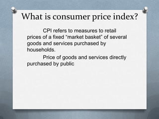 What is consumer price index?
        CPI refers to measures to retail
 prices of a fixed “market basket” of several
 goods and services purchased by
 households.
        Price of goods and services directly
 purchased by public
 
