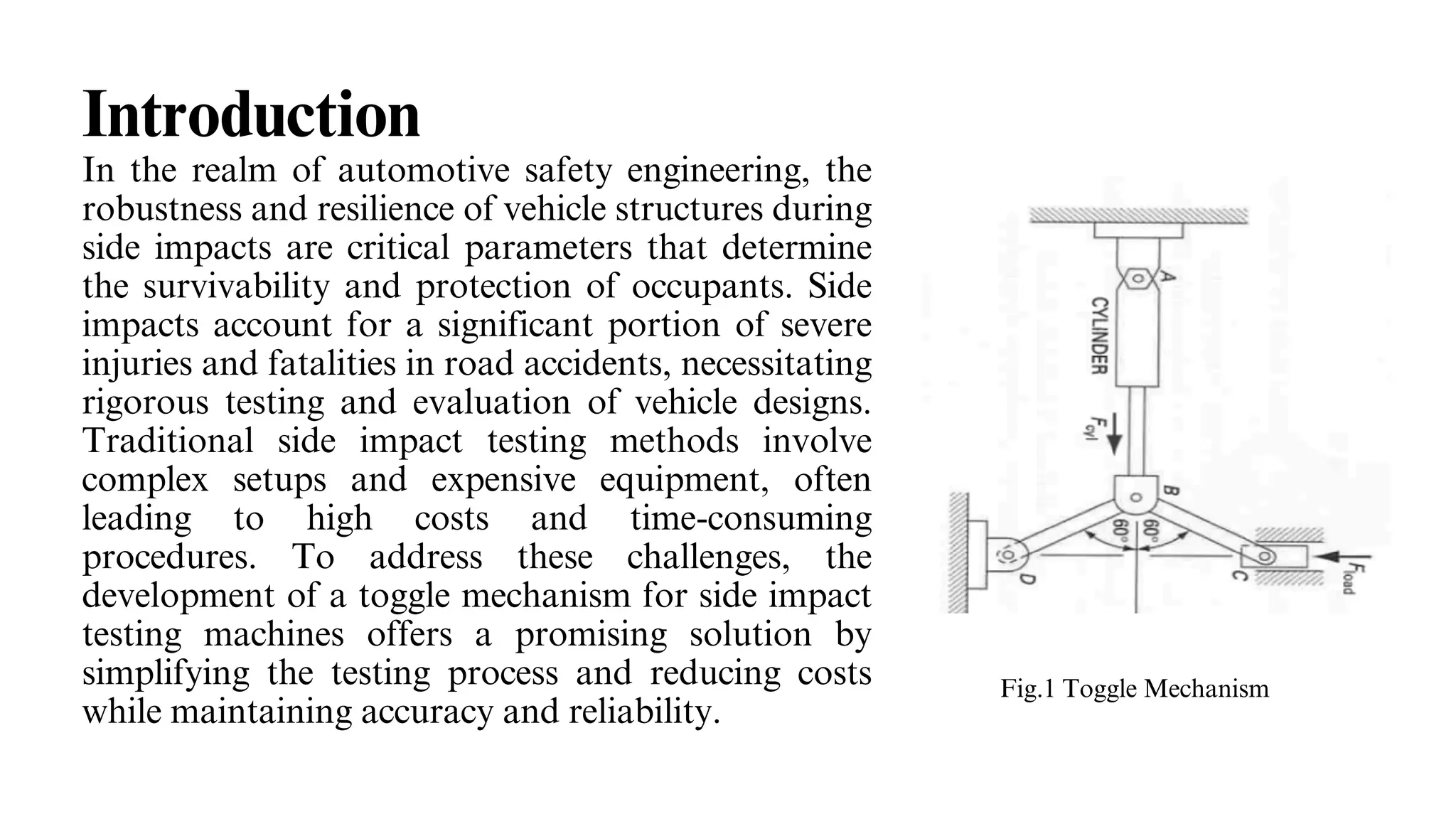 Introduction
In the realm of automotive safety engineering, the
robustness and resilience of vehicle structures during
side impacts are critical parameters that determine
the survivability and protection of occupants. Side
impacts account for a significant portion of severe
injuries and fatalities in road accidents, necessitating
rigorous testing and evaluation of vehicle designs.
Traditional side impact testing methods involve
complex setups and expensive equipment, often
leading to high costs and time-consuming
procedures. To address these challenges, the
development of a toggle mechanism for side impact
testing machines offers a promising solution by
simplifying the testing process and reducing costs
while maintaining accuracy and reliability.
Fig.1 Toggle Mechanism
 