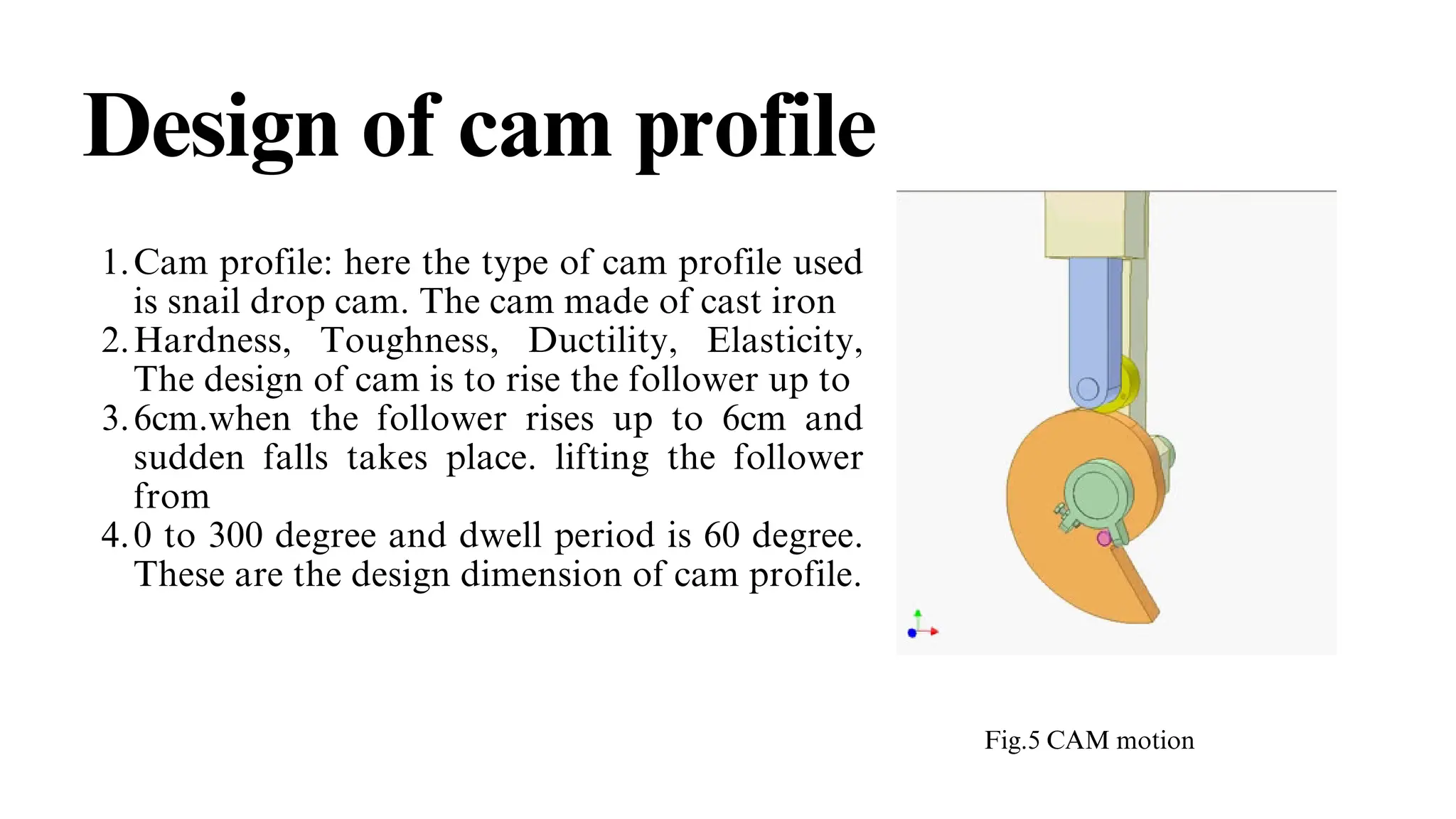 Design of cam profile
Cam profile: here the type of cam profile used
is snail drop cam. The cam made of cast iron
1.
Hardness, Toughness, Ductility, Elasticity,
The design of cam is to rise the follower up to
2.
6cm.when the follower rises up to 6cm and
sudden falls takes place. lifting the follower
from
3.
0 to 300 degree and dwell period is 60 degree.
These are the design dimension of cam profile.
4.
Fig.5 CAM motion
 