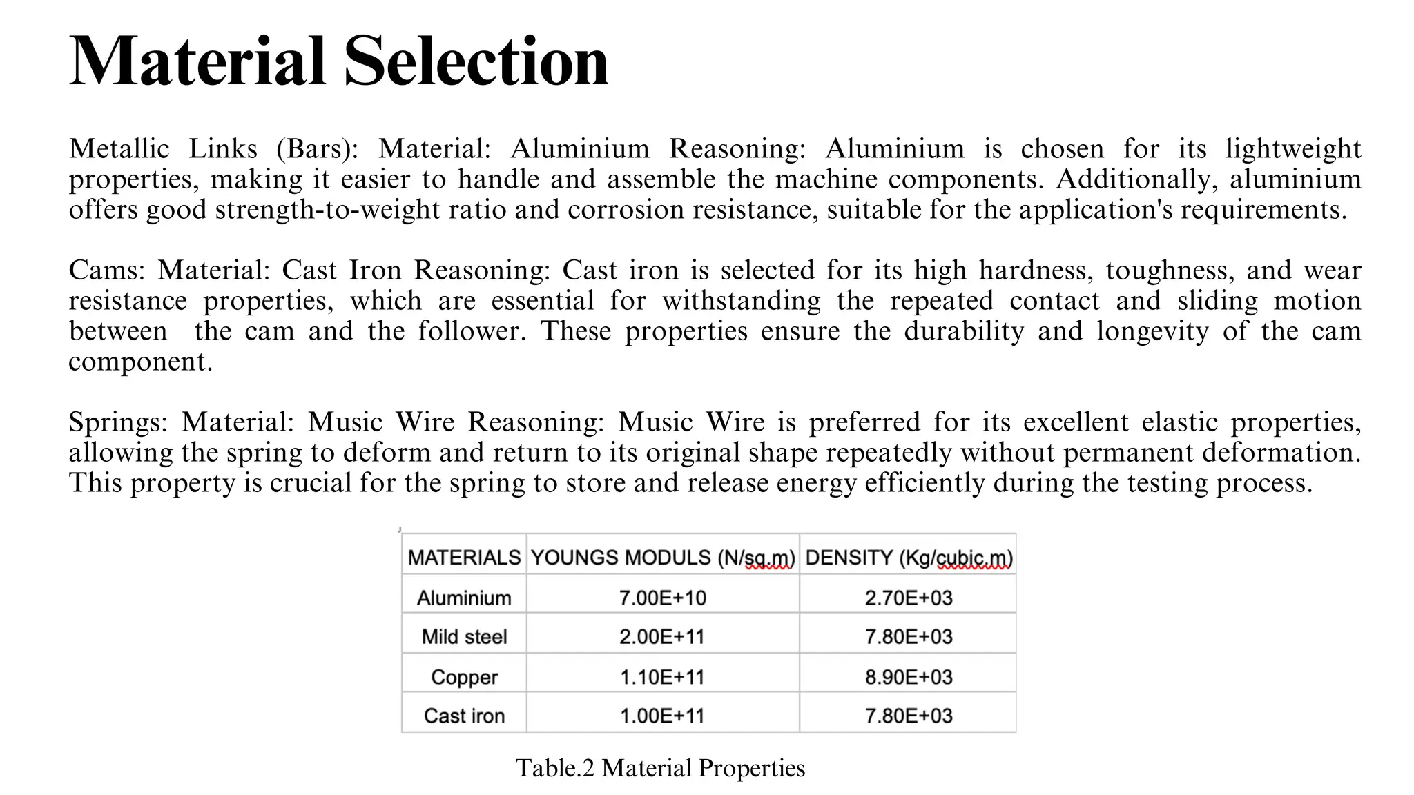 Material Selection
Metallic Links (Bars): Material: Aluminium Reasoning: Aluminium is chosen for its lightweight
properties, making it easier to handle and assemble the machine components. Additionally, aluminium
offers good strength-to-weight ratio and corrosion resistance, suitable for the application's requirements.
Cams: Material: Cast Iron Reasoning: Cast iron is selected for its high hardness, toughness, and wear
resistance properties, which are essential for withstanding the repeated contact and sliding motion
between the cam and the follower. These properties ensure the durability and longevity of the cam
component.
Springs: Material: Music Wire Reasoning: Music Wire is preferred for its excellent elastic properties,
allowing the spring to deform and return to its original shape repeatedly without permanent deformation.
This property is crucial for the spring to store and release energy efficiently during the testing process.
Table.2 Material Properties
 