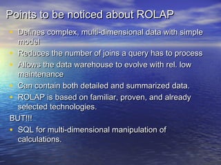 Points to be noticed about ROLAP
• Defines complex, multi-dimensional data with simple
  model
• Reduces the number of joins a query has to process
• Allows the data warehouse to evolve with rel. low
  maintenance
• Can contain both detailed and summarized data.
• ROLAP is based on familiar, proven, and already
  selected technologies.
BUT!!!
• SQL for multi-dimensional manipulation of
  calculations.
 