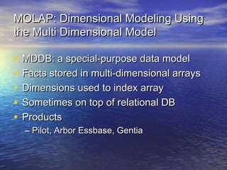 MOLAP: Dimensional Modeling Using
the Multi Dimensional Model

•   MDDB: a special-purpose data model
•   Facts stored in multi-dimensional arrays
•   Dimensions used to index array
•   Sometimes on top of relational DB
•   Products
    – Pilot, Arbor Essbase, Gentia
 