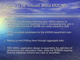 Points to be noticed about MOLAP
• Pre-calculating or pre-consolidating transactional data
 improves speed.
BUT
 Fully pre-consolidating incoming data, MDDs require an
 enormous amount of overhead both in processing time and in
 storage. An input file of 200MB can easily expand to 5GB

  MDDs are great candidates for the < 50GB department data
  marts.

• Rolling up and Drilling down through aggregate data.

• With MDDs, application design is essentially the definition of
  dimensions and calculation rules, while the RDBMS requires
  that the database schema be a star or snowflake.
 