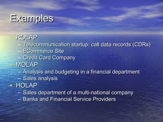 Examples
• ROLAP
  –   Telecommunication startup: call data records (CDRs)
  –   ECommerce Site
  –   Credit Card Company
• MOLAP
  – Analysis and budgeting in a financial department
  – Sales analysis
• HOLAP
  – Sales department of a multi-national company
  – Banks and Financial Service Providers
 