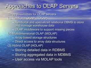 Approaches to OLAP Servers
Three possibilities for OLAP servers
(1) Relational OLAP (ROLAP)
    – Relational and specialized relational DBMS to store
      and manage warehouse data
    – OLAP middleware to support missing pieces
(2) Multidimensional OLAP (MOLAP)
    – Array-based storage structures
    – Direct access to array data structures
(3) Hybrid OLAP (HOLAP)
   –   Storing detailed data in RDBMS
   –   Storing aggregated data in MDBMS
   –   User access via MOLAP tools
 