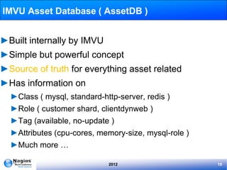 IMVU Asset Database ( AssetDB )


►Built internally by IMVU
►Simple but powerful concept
►Source of truth for everything asset related
►Has information on
  ►Class ( mysql, standard-http-server, redis )
  ►Role ( customer shard, clientdynweb )
  ►Tag (available, no-update )
  ►Attributes (cpu-cores, memory-size, mysql-role )
  ►Much more …

                             2012                     10
 