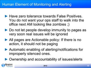 Human Element of Monitoring and Alerting


 ► Have zero tolerance towards False Positives.
   You do not want your ops staff to walk into the
   office next AM looking like zombies ;)
 ► Do not let people develop immunity to pages as
   very soon real issues will be ignored
 ► All pages are Actionable policy: If there is no
   action, it should not be paging
 ► Automatic enabling of alerting/notifications for
   improperly silenced ones.
 ► Ownership and accountability of issues/alerts
                         2012                         32
 