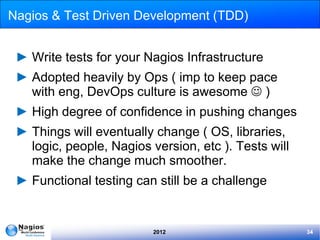Nagios & Test Driven Development (TDD)


 ► Write tests for your Nagios Infrastructure
 ► Adopted heavily by Ops ( imp to keep pace
   with eng, DevOps culture is awesome  )
 ► High degree of confidence in pushing changes
 ► Things will eventually change ( OS, libraries,
   logic, people, Nagios version, etc ). Tests will
   make the change much smoother.
 ► Functional testing can still be a challenge


                          2012                        34
 