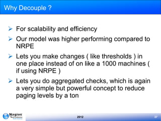 Why Decouple ?


  For scalability and efficiency
  Our model was higher performing compared to
   NRPE
  Lets you make changes ( like thresholds ) in
   one place instead of on like a 1000 machines (
   if using NRPE )
  Lets you do aggregated checks, which is again
   a very simple but powerful concept to reduce
   paging levels by a ton


                         2012                       37
 