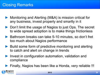 Closing Remarks


 ► Monitoring and Alerting (M&A) is mission critical for
   any business, invest properly and smartly in it
 ► Don’t limit the usage of Nagios to just Ops. The secret
   to wide spread adoption is to make things frictionless
 ► Bathroom breaks can take 5-10 minutes, so don’t fret
   too much about Nagios performance
 ► Build some form of predictive monitoring and alerting
   to catch and alert on change in trends
 ► Invest in configuration automation, validation and
   compliance
 ► Finally, Nagios has been like a Honda, very reliable !!!
                            2012                              39
 